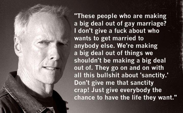 A picture of Clint Eastwood with a quote attributed to him as his opinion on same-sex marriage. "These people who are making a big deal out of gay marriage? I don't give a fuck about who wants to get married to anybody else. We're making a big deal out of things we shouldn't be making a big deal out of. They go on and on with all this bullshit about 'sanctity.' Don't give me that sanctity crap! Just give everybody the chance to have the life they want."