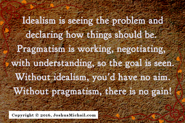 Ode to Pragmatism, "Idealism is seeing the problem and declaring how things should be. Pragmatism is working, negotiating, with unerstanding, so the goal is seen. Without idealism, you'd have no aim. Without pragmatism, there is no gain!"