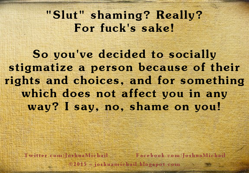 A meme I created written on textured aged paper, it says: "Slut shaming? Really? For fuck's sake! So you've decided to socially stigmatize a person because of their rights and choices, and for something which does not affect you in any way? I say, no, shame on you!"